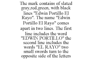 THE MARK CONTAINS OF SLATED GRAY,RED,GREEN, WITH BLACK LINES "EDWIN PORTILLO EL RAYO". THE NAME "EDWIN PORTILLO EL RAYO" COMES APART IN TWO LINES. THE FIRST LINE INCLUDES THE WORD "EDWIN PORTILLO" THE SECOND LINE INCLUDES THE WORDS "EL RAYO" TWO SMALL SWORDS TURN TO THE OPPOSITE SIDE OF THE LETTERS