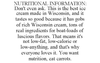 NUTRITIONAL INFORMATION: DON'T EVEN ASK. THIS IS THE BEST ICE CREAM MADE IN WISCONSIN, AND IT TASTES SO GOOD BECAUSE IT HAS GOBS OF RICH WISCONSIN CREAM, TONS OF REAL INGREDIENTS FOR BOAT-LOADS OF LUSCIOUS FLAVORS. THAT MEANS IT'S NOT LOW-FAT, LOW-CALORIE OR LOW-ANYTHING, AND THAT'S WHY EVERYONE LOVES IT. YOU WANT NUTRITION, EAT CARROTS.