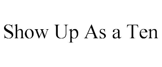 SHOW UP AS A TEN