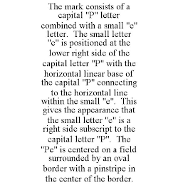 THE MARK CONSISTS OF A CAPITAL "P" LETTER COMBINED WITH A SMALL "E" LETTER. THE SMALL LETTER "E" IS POSITIONED AT THE LOWER RIGHT SIDE OF THE CAPITAL LETTER "P" WITH THE HORIZONTAL LINEAR BASE OF THE CAPITAL "P" CONNECTING TO THE HORIZONTAL LINE WITHIN THE SMALL "E". THIS GIVES THE APPEARANCE THAT THE SMALL LETTER "E" IS A RIGHT SIDE SUBSCRIPT TO THE CAPITAL LETTER "P". THE "PE" IS CENTERED ON A FIELD SURROUNDED BY AN OVAL BORDER WITH A PINSTRIPE IN THE CENTER OF THE BORDER.