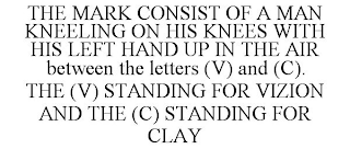 THE MARK CONSIST OF A MAN KNEELING ON HIS KNEES WITH HIS LEFT HAND UP IN THE AIR BETWEEN THE LETTERS (V) AND (C). THE (V) STANDING FOR VIZION AND THE (C) STANDING FOR CLAY