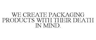 WE CREATE PACKAGING PRODUCTS WITH THEIR DEATH IN MIND.