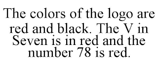 THE COLORS OF THE LOGO ARE RED AND BLACK. THE V IN SEVEN IS IN RED AND THE NUMBER 78 IS RED.