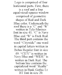 LOGO IS COMPRISED OF FOUR HORIZONTAL PARTS. FIRST, THERE IS A ROOF AND A FOUR EQUAL-SIZED SQUARES WINDOW COMPRISED OF GEOMETRIC SHAPES OF RED AND DARK BLUE COLOR. UNDERNEATH THE ROOF THERE IS A 'C' AND 'W' WRITTEN IN TELE-MARINES FONT IN SIZE 41. 'C' IS NAVY BLUE AND 'W' IS DARK RED. THE THIRD PART CONTAINS THE WORD "CITYWIDE" ONE WORD IN CAPITAL LETTERS WRITTEN IN BEBAS REGULAR FONT IN SIZE 49. "CITY" IS WRITTEN IN NAVY BLUE AND "WIDE" IS WRITTEN IN DARK RED. THE BOTTOM LINE CONTAINS THE CAPITALIZED WORD "REALTY" WRITTEN IN BANK GOTHIC LT BT FONT IN SIZE 20.