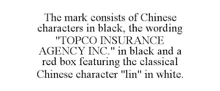 THE MARK CONSISTS OF CHINESE CHARACTERS IN BLACK, THE WORDING "TOPCO INSURANCE AGENCY INC." IN BLACK AND A RED BOX FEATURING THE CLASSICAL CHINESE CHARACTER "LIN" IN WHITE.