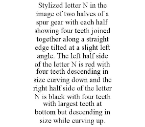 STYLIZED LETTER N IN THE IMAGE OF TWO HALVES OF A SPUR GEAR WITH EACH HALF SHOWING FOUR TEETH JOINED TOGETHER ALONG A STRAIGHT EDGE TILTED AT A SLIGHT LEFT ANGLE. THE LEFT HALF SIDE OF THE LETTER N IS RED WITH FOUR TEETH DESCENDING IN SIZE CURVING DOWN AND THE RIGHT HALF SIDE OF THE LETTER N IS BLACK WITH FOUR TEETH WITH LARGEST TEETH AT BOTTOM BUT DESCENDING IN SIZE WHILE CURVING UP.