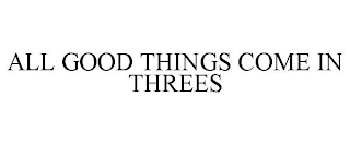 ALL GOOD THINGS COME IN THREES