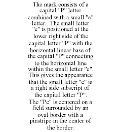 THE MARK CONSISTS OF A CAPITAL "P" LETTER COMBINED WITH A SMALL "E" LETTER. THE SMALL LETTER "E" IS POSITIONED AT THE LOWER RIGHT SIDE OF THE CAPITAL LETTER "P" WITH THE HORIZONTAL LINEAR BASE OF THE CAPITAL "P" CONNECTING TO THE HORIZONTAL LINE WITHIN THE SMALL LETTER "E". THIS GIVES THE APPEARANCE THAT THE SMALL LETTER "E" IS A RIGHT SIDE SUBSCRIPT OF THE CAPITAL LETTER "P". THE "PE" IS CENTERED ON A FIELD SURROUNDED BY AN OVAL BORDER WITH A PINSTRIPE IN THE CENTER OF THE BORDER.