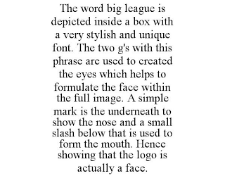 THE WORD BIG LEAGUE IS DEPICTED INSIDE A BOX WITH A VERY STYLISH AND UNIQUE FONT. THE TWO G'S WITH THIS PHRASE ARE USED TO CREATED THE EYES WHICH HELPS TO FORMULATE THE FACE WITHIN THE FULL IMAGE. A SIMPLE MARK IS THE UNDERNEATH TO SHOW THE NOSE AND A SMALL SLASH BELOW THAT IS USED TO FORM THE MOUTH. HENCE SHOWING THAT THE LOGO IS ACTUALLY A FACE.