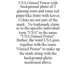 USA GINSSEL POWER WITH BACKGROUND PHOTO OF 2 GINSENG ROOTS AND SOME RED GRAPE-LIKE FRUITS WITH LEAVES. COLORS ARE NOT PART OF THE MARK. NO TRADEMARK CLAIM AS TO THE SPECIFIC INDIVIDUAL TERM "USA" IN THE NAME "USA GINSSEL POWER". RATHER, THE WORD USA GOES TOGETHER WITH THE TERMS "GINSSEL POWER" TO MAKE UP THE MARK ALONG WITH THE BACKGROUND PHOTO MENTIONED ABOVE.