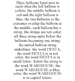 THREE BALLOONS LINED NEXT TO EACH OTHER;THE LEFT BALLOON IS YELLOW, THE MIDDLE BALLOON IS RED AND THE RIGHT BALLOON IS BLUE; THE TWO BALLOONS AT THE EXTREMES OVERLAP THE BALLOON AT THE MIDDLE; EACH BALLOON HAS A STRING; THE STRINGS ARE RED COLOR; ALL THREE STRING UNITE BELOW THE BALLOONS BECOMING ONE STRING; THE UNITED BALLOON STRING UNDERLINES THE WORD FIESTA; THE WORD FIESTA IS IN RED COLOR; THE WORD FIESTA IS IN SMALL LETTER; BELOW THE STRING IS THE WORD WAREHOUSE; THE WORD WAREHOUSE IS BLUE COLOR; THE WORD WAREHOUSE IS IN CAPITAL LETTERS.