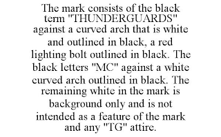 THE MARK CONSISTS OF THE BLACK TERM "THUNDERGUARDS" AGAINST A CURVED ARCH THAT IS WHITE AND OUTLINED IN BLACK, A RED LIGHTING BOLT OUTLINED IN BLACK. THE BLACK LETTERS "MC" AGAINST A WHITE CURVED ARCH OUTLINED IN BLACK. THE REMAINING WHITE IN THE MARK IS BACKGROUND ONLY AND IS NOT INTENDED AS A FEATURE OF THE MARK AND ANY "TG" ATTIRE.