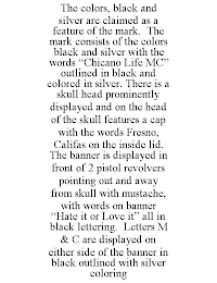 THE COLORS, BLACK AND SILVER ARE CLAIMED AS A FEATURE OF THE MARK. THE MARK CONSISTS OF THE COLORS BLACK AND SILVER WITH THE WORDS "CHICANO LIFE MC" OUTLINED IN BLACK AND COLORED IN SILVER. THERE IS A SKULL HEAD PROMINENTLY DISPLAYED AND ON THE HEAD OF THE SKULL FEATURES A CAP WITH THE WORDS FRESNO, CALIFAS ON THE INSIDE LID. THE BANNER IS DISPLAYED IN FRONT OF 2 PISTOL REVOLVERS POINTING OUT AND AWAY FROM SKULL WITH MUSTACHE, WITH WORDS ON BANNER "HATE IT OR LOVE IT" ALL IN BLACK LETTERING. LETTERS M & C ARE DISPLAYED ON EITHER SIDE OF THE BANNER IN BLACK OUTLINED WITH SILVER COLORING