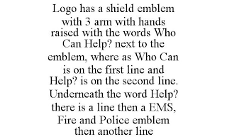 LOGO HAS A SHIELD EMBLEM WITH 3 ARM WITH HANDS RAISED WITH THE WORDS WHO CAN HELP? NEXT TO THE EMBLEM, WHERE AS WHO CAN IS ON THE FIRST LINE AND HELP? IS ON THE SECOND LINE. UNDERNEATH THE WORD HELP? THERE IS A LINE THEN A EMS, FIRE AND POLICE EMBLEM THEN ANOTHER LINE