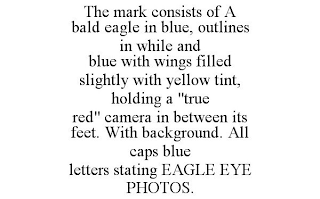 THE MARK CONSISTS OF A BALD EAGLE IN BLUE, OUTLINES IN WHILE AND BLUE WITH WINGS FILLED SLIGHTLY WITH YELLOW TINT, HOLDING A "TRUE RED" CAMERA IN BETWEEN ITS FEET. WITH BACKGROUND. ALL CAPS BLUE LETTERS STATING EAGLE EYE PHOTOS.