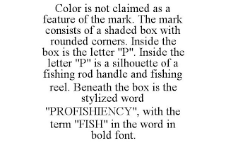 COLOR IS NOT CLAIMED AS A FEATURE OF THE MARK. THE MARK CONSISTS OF A SHADED BOX WITH ROUNDED CORNERS. INSIDE THE BOX IS THE LETTER "P". INSIDE THE LETTER "P" IS A SILHOUETTE OF A FISHING ROD HANDLE AND FISHING REEL. BENEATH THE BOX IS THE STYLIZED WORD "PROFISHIENCY", WITH THE TERM "FISH" IN THE WORD IN BOLD FONT.