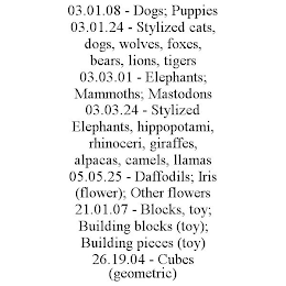 03.01.08 - DOGS; PUPPIES 03.01.24 - STYLIZED CATS, DOGS, WOLVES, FOXES, BEARS, LIONS, TIGERS 03.03.01 - ELEPHANTS; MAMMOTHS; MASTODONS 03.03.24 - STYLIZED ELEPHANTS, HIPPOPOTAMI, RHINOCERI, GIRAFFES, ALPACAS, CAMELS, LLAMAS 05.05.25 - DAFFODILS; IRIS (FLOWER); OTHER FLOWERS 21.01.07 - BLOCKS, TOY; BUILDING BLOCKS (TOY); BUILDING PIECES (TOY) 26.19.04 - CUBES (GEOMETRIC)