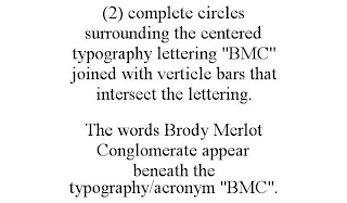 (2) COMPLETE CIRCLES SURROUNDING THE CENTERED TYPOGRAPHY LETTERING "BMC" JOINED WITH VERTICLE BARS THAT INTERSECT THE LETTERING. THE WORDS BRODY MERLOT CONGLOMERATE APPEAR BENEATH THE TYPOGRAPHY/ACRONYM "BMC".