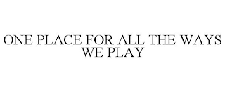 ONE PLACE FOR ALL THE WAYS WE PLAY