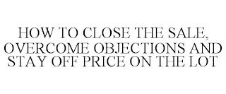 HOW TO CLOSE THE SALE, OVERCOME OBJECTIONS AND STAY OFF PRICE ON THE LOT