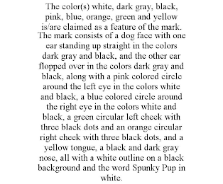 THE COLOR(S) WHITE, DARK GRAY, BLACK, PINK, BLUE, ORANGE, GREEN AND YELLOW IS/ARE CLAIMED AS A FEATURE OF THE MARK. THE MARK CONSISTS OF A DOG FACE WITH ONE EAR STANDING UP STRAIGHT IN THE COLORS DARK GRAY AND BLACK, AND THE OTHER EAR FLOPPED OVER IN THE COLORS DARK GRAY AND BLACK, ALONG WITH A PINK COLORED CIRCLE AROUND THE LEFT EYE IN THE COLORS WHITE AND BLACK, A BLUE COLORED CIRCLE AROUND THE RIGHT EYE IN THE COLORS WHITE AND BLACK, A GREEN CIRCULAR LEFT CHEEK WITH THREE BLACK DOTS AND AN ORANGE CIRCULAR RIGHT CHEEK WITH THREE BLACK DOTS, AND A YELLOW TONGUE, A BLACK AND DARK GRAY NOSE, ALL WITH A WHITE OUTLINE ON A BLACK BACKGROUND AND THE WORD SPUNKY PUP IN WHITE.