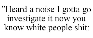 "HEARD A NOISE I GOTTA GO INVESTIGATE IT NOW YOU KNOW WHITE PEOPLE SHIT: