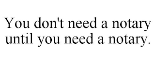 YOU DON'T NEED A NOTARY UNTIL YOU NEED A NOTARY.