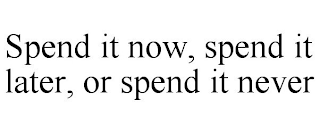 SPEND IT NOW, SPEND IT LATER, OR SPEND IT NEVER