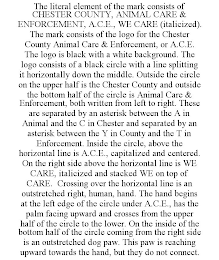 THE LITERAL ELEMENT OF THE MARK CONSISTS OF CHESTER COUNTY, ANIMAL CARE & ENFORCEMENT, A.C.E., WE CARE (ITALICIZED). THE MARK CONSISTS OF THE LOGO FOR THE CHESTER COUNTY ANIMAL CARE & ENFORCEMENT, OR A.C.E. THE LOGO IS BLACK WITH A WHITE BACKGROUND. THE LOGO CONSISTS OF A BLACK CIRCLE WITH A LINE SPLITTING IT HORIZONTALLY DOWN THE MIDDLE. OUTSIDE THE CIRCLE ON THE UPPER HALF IS THE CHESTER COUNTY AND OUTSIDE THE BOTTOM HALF OF THE CIRCLE IS ANIMAL CARE & ENFORCEMENT, BOTH WRITTEN FROM LEFT TO RIGHT. THESE ARE SEPARATED BY AN ASTERISK BETWEEN THE A IN ANIMAL AND THE C IN CHESTER AND SEPARATED BY AN ASTERISK BETWEEN THE Y IN COUNTY AND THE T IN ENFORCEMENT. INSIDE THE CIRCLE, ABOVE THE HORIZONTAL LINE IS A.C.E., CAPITALIZED AND CENTERED. ON THE RIGHT SIDE ABOVE THE HORIZONTAL LINE IS WE CARE, ITALICIZED AND STACKED WE ON TOP OF CARE. CROSSING OVER THE HORIZONTAL LINE IS AN OUTSTRETCHED RIGHT, HUMAN, HAND. THE HAND BEGINS AT THE LEFT EDGE OF THE CIRCLE UNDER A.C.E., HAS THE PALM FACING UPWARD AND CROSSES FROM THE UPPER HALF OF THE CIRCLE TO THE LOWER. ON THE INSIDE OF THE BOTTOM HALF OF THE CIRCLE COMING FROM THE RIGHT SIDE IS AN OUTSTRETCHED DOG PAW. THIS PAW IS REACHING UPWARD TOWARDS THE HAND, BUT THEY DO NOT CONNECT.