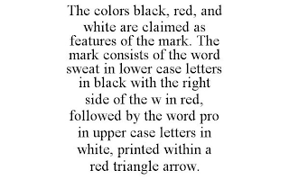 THE COLORS BLACK, RED, AND WHITE ARE CLAIMED AS FEATURES OF THE MARK. THE MARK CONSISTS OF THE WORD SWEAT IN LOWER CASE LETTERS IN BLACK WITH THE RIGHT SIDE OF THE W IN RED, FOLLOWED BY THE WORD PRO IN UPPER CASE LETTERS IN WHITE, PRINTED WITHIN A RED TRIANGLE ARROW.