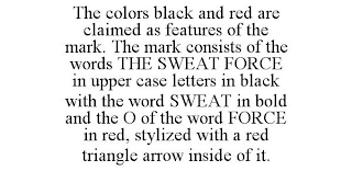 THE COLORS BLACK AND RED ARE CLAIMED AS FEATURES OF THE MARK. THE MARK CONSISTS OF THE WORDS THE SWEAT FORCE IN UPPER CASE LETTERS IN BLACK WITH THE WORD SWEAT IN BOLD AND THE O OF THE WORD FORCE IN RED, STYLIZED WITH A RED TRIANGLE ARROW INSIDE OF IT.