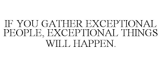 IF YOU GATHER EXCEPTIONAL PEOPLE, EXCEPTIONAL THINGS WILL HAPPEN.