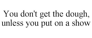 YOU DON'T GET THE DOUGH, UNLESS YOU PUT ON A SHOW