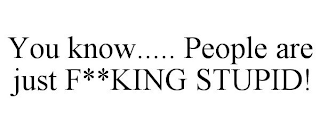 YOU KNOW..... PEOPLE ARE JUST F**KING STUPID!