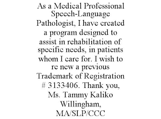 AS A MEDICAL PROFESSIONAL SPEECH-LANGUAGE PATHOLOGIST, I HAVE CREATED A PROGRAM DESIGNED TO ASSIST IN REHABILITATION OF SPECIFIC NEEDS, IN PATIENTS WHOM I CARE FOR. I WISH TO RE NEW A PREVIOUS TRADEMARK OF REGISTRATION # 3133406. THANK YOU, MS. TAMMY KALIKO WILLINGHAM, MA/SLP/CCC