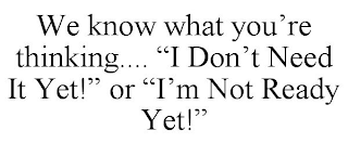 WE KNOW WHAT YOU'RE THINKING.... "I DON'T NEED IT YET!" OR "I'M NOT READY YET!"