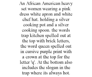 AN AFRICAN AMERICAN HEAVY SET WOMEN WEARING A PINK DRESS WHITE APRON AND WHITE CHEF HAT. HOLDING A SILVER COOKING POT AND A SILVER COOKING SPOON. THE WORDS TRAP KITCHEN SPELLED OUT AT THE TOP WITH BRICK LETTERS, THE WORD QUEEN SPELLED OUT IN CURSIVE PURPLE PRINT WITH A CROWN AT THE TOP FOR THE LETTER 'Q'. AT THE BOTTOM ALSO INCLUDES THE SLOGAN IN THE TRAP WHERE ITS ALWAYS HOT.