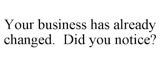 YOUR BUSINESS HAS ALREADY CHANGED. DID YOU NOTICE?