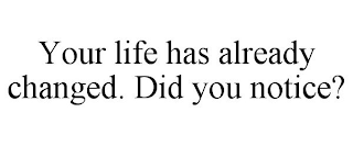 YOUR LIFE HAS ALREADY CHANGED. DID YOU NOTICE?