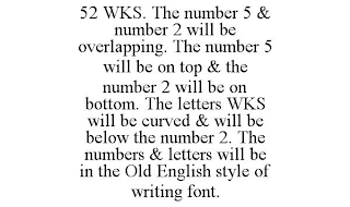 52 WKS. THE NUMBER 5 & NUMBER 2 WILL BE OVERLAPPING. THE NUMBER 5 WILL BE ON TOP & THE NUMBER 2 WILL BE ON BOTTOM. THE LETTERS WKS WILL BE CURVED & WILL BE BELOW THE NUMBER 2. THE NUMBERS & LETTERS WILL BE IN THE OLD ENGLISH STYLE OF WRITING FONT.