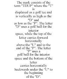 THE MARK CONSISTS OF THE TERM "TDUP" WHERE THE "T" IS DISPLAYED AS A GOLF TEE AND IS VERTICALLY AS HIGH AS THE "D" AND AS LOW AS THE "P". THE LETTER "D" USES A GOLF BALL FOR THE INTERIOR SPACE, WHILE THE TOP OF THE LETTER CARRIES FORWARD HORIZONTALLY ABOVE THE "U" AND TO THE END OF THE "P". THE LETTER "P" USES A GOLF BALL FOR THE INTERIOR SPACE AND THE BOTTOM OF THE LETTER CARRIES HORIZONTALLY BACKWARDS UNDER THE "U" TO THE BEGINNING OF THE "D".