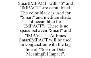 SMARTIMPACT WITH "S" AND "IMPACT" ARE CAPITALIZED. THE COLOR BLACK IS USED FOR "SMART" AND MEDIUM SHADE OF OCEAN BLUE FOR "IMPACT". THERE IS NO SPACE BETWEEN "SMART" AND "IMPACT". AT TIMES SMARTIMPACT WILL BE USED IN CONJUNCTION WITH THE TAG LINE OF "SMARTER DATA MEANINGFUL IMPACT".