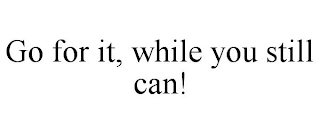 GO FOR IT, WHILE YOU STILL CAN!