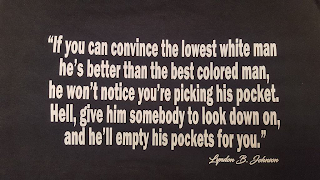 "IF YOU CAN CONVINCE THE LOWEST WHITE MAN HE'S BETTER THAN THE BEST COLORED MAN, HE WON'T NOTICE YOU'RE PICKING HIS POCKET. HELL, GIVE HIM SOMEBODY TO LOOK DOWN ON, AND HE'LL EMPTY HIS POCKETS FOR YOU." LYNDON B. JOHNSON