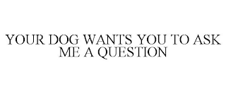 YOUR DOG WANTS YOU TO ASK ME A QUESTION