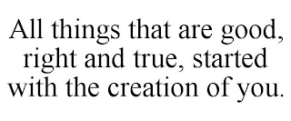 ALL THINGS THAT ARE GOOD, RIGHT AND TRUE, STARTED WITH THE CREATION OF YOU.