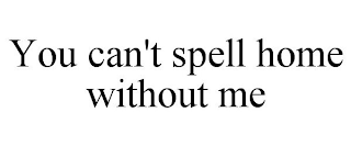 YOU CAN'T SPELL HOME WITHOUT ME