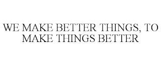 WE MAKE BETTER THINGS, TO MAKE THINGS BETTER