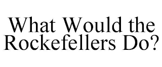 WHAT WOULD THE ROCKEFELLERS DO?