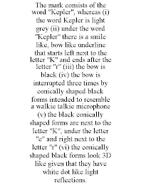 THE MARK CONSISTS OF THE WORD "KEPLER", WHEREAS (I) THE WORD KEPLER IS LIGHT GREY (II) UNDER THE WORD "KEPLER" THERE IS A SMILE LIKE, BOW LIKE UNDERLINE THAT STARTS LEFT NEXT TO THE LETTER "K" AND ENDS AFTER THE LETTER "R" (III) THE BOW IS BLACK (IV) THE BOW IS INTERRUPTED THREE TIMES BY CONICALLY SHAPED BLACK FORMS INTENDED TO RESEMBLE A WALKIE TALKIE MICROPHONE (V) THE BLACK CONICALLY SHAPED FORMS ARE NEXT TO THE LETTER "K", UNDER THE LETTER "E" AND RIGHT NEXT TO THE LETTER "R" (VI) THE CONICALLY SHAPED BLACK FORMS LOOK 3D LIKE GIVEN THAT THEY HAVE WHITE DOT LIKE LIGHT REFLECTIONS.